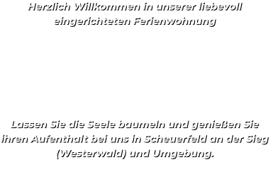 Herzlich Willkommen in unserer liebevoll eingerichteten Ferienwohnung       Lassen Sie die Seele baumeln und genießen Sie ihren Aufenthalt bei uns in Scheuerfeld an der Sieg  (Westerwald) und Umgebung.