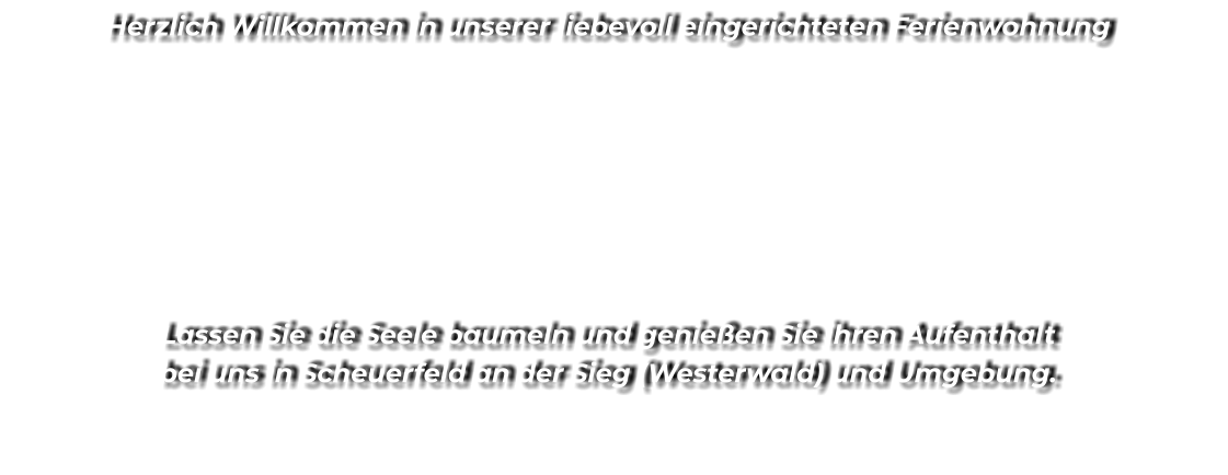 Herzlich Willkommen in unserer liebevoll eingerichteten Ferienwohnung        Lassen Sie die Seele baumeln und genießen Sie ihren Aufenthalt bei uns in Scheuerfeld an der Sieg (Westerwald) und Umgebung.